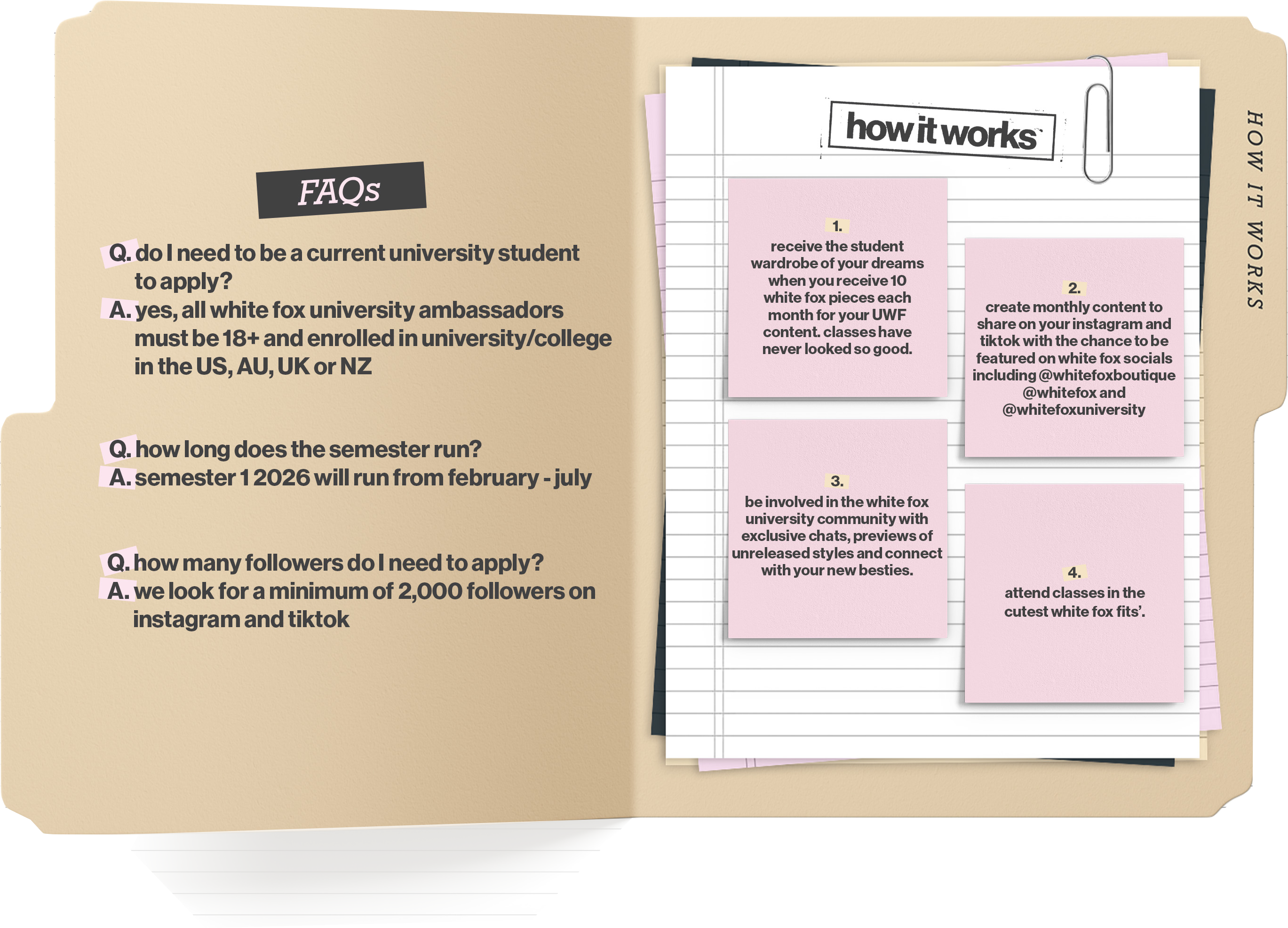 FAQs: 

Q: Do I need to be a current university student to apply?
A: Yes, all White Fox University ambassadors must be 18+ and enrolled in a university/college in the US, AU, UK or NZ.

Q: How long does the semester run?
A: Semester 1 2026 will run from February to July.

Q: How many followers do I need to apply?
A: We look for a minimum of two thousand followers on Instagram and TikTok.