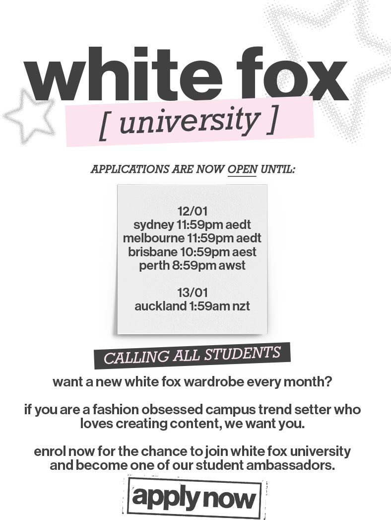 White Fox University applications are open now, until: 12th January, Sydney 11:59pm AEDT, Melbourne 11:59pm AEDT, Brisbane 10:59pm AEST, Perth 8:59pm AWST, and 13th of January 1:59am NZT in Auckland.

Calling All Students! Want a new White Fox wardrobe every month? If you are a fashion-obsessed campus trendsetter who loves creating content, we want you. Enrol now for the chance to join White Fox University and become one of our student ambassadors.