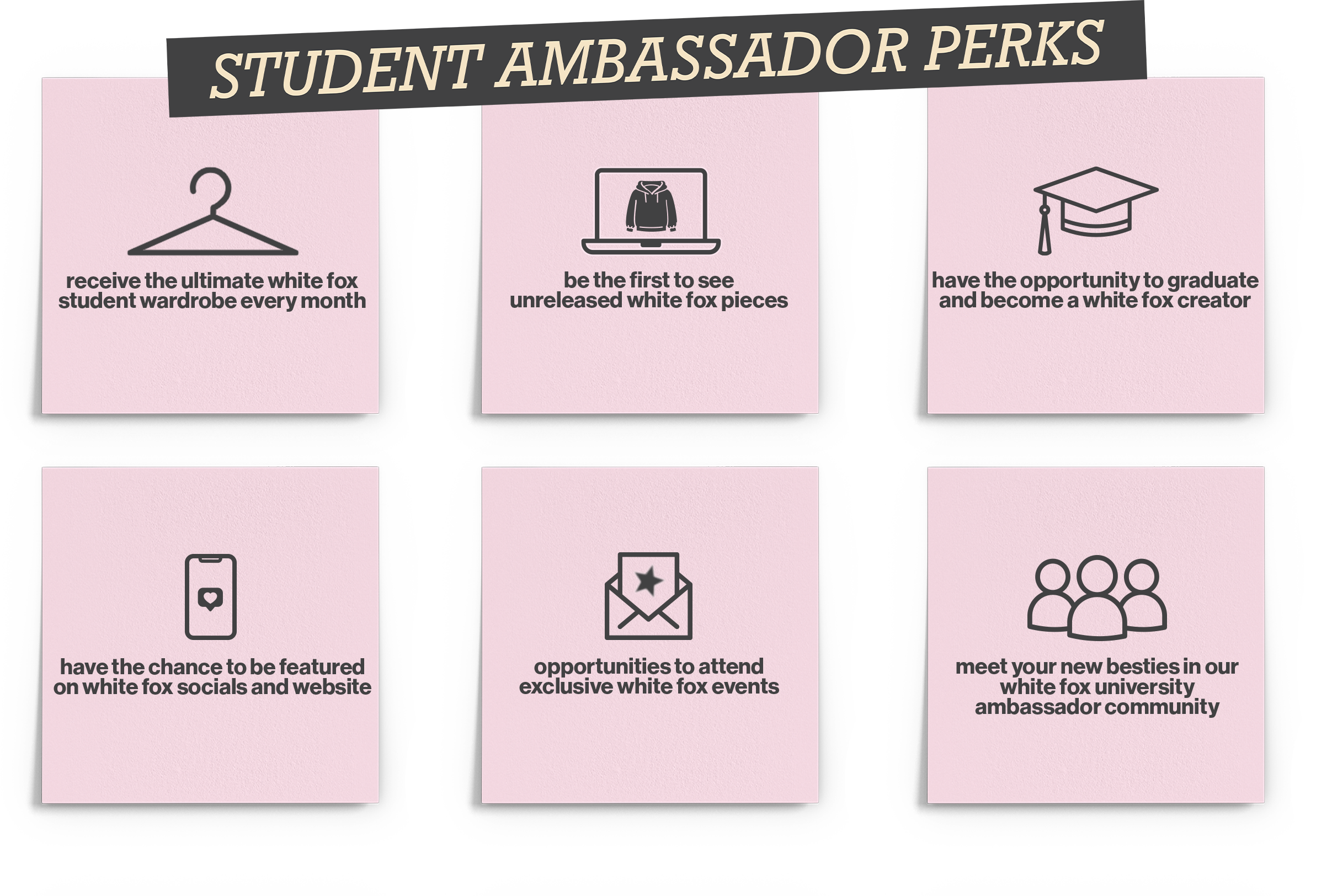 Student Ambassador Perks: 1. Receive the ultimate White Fox student wardrobe every month. 2. Be the first to see unreleased White Fox pieces. 3. Have the opportunity to graduate and become a White Fox creator. 4. Have the chance to be featured on White Fox socials and website. 5. Opportunities to attend exclusive White Fox events. 6. Meet your new besties in our White Fox University ambassador community.