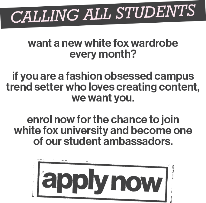 Calling All Students! Want a new White Fox wardrobe every month? If you are a fashion-obsessed campus trendsetter who loves creating content, we want you. Enrol now for the chance to join White Fox University and become one of our student ambassadors. Apply now!