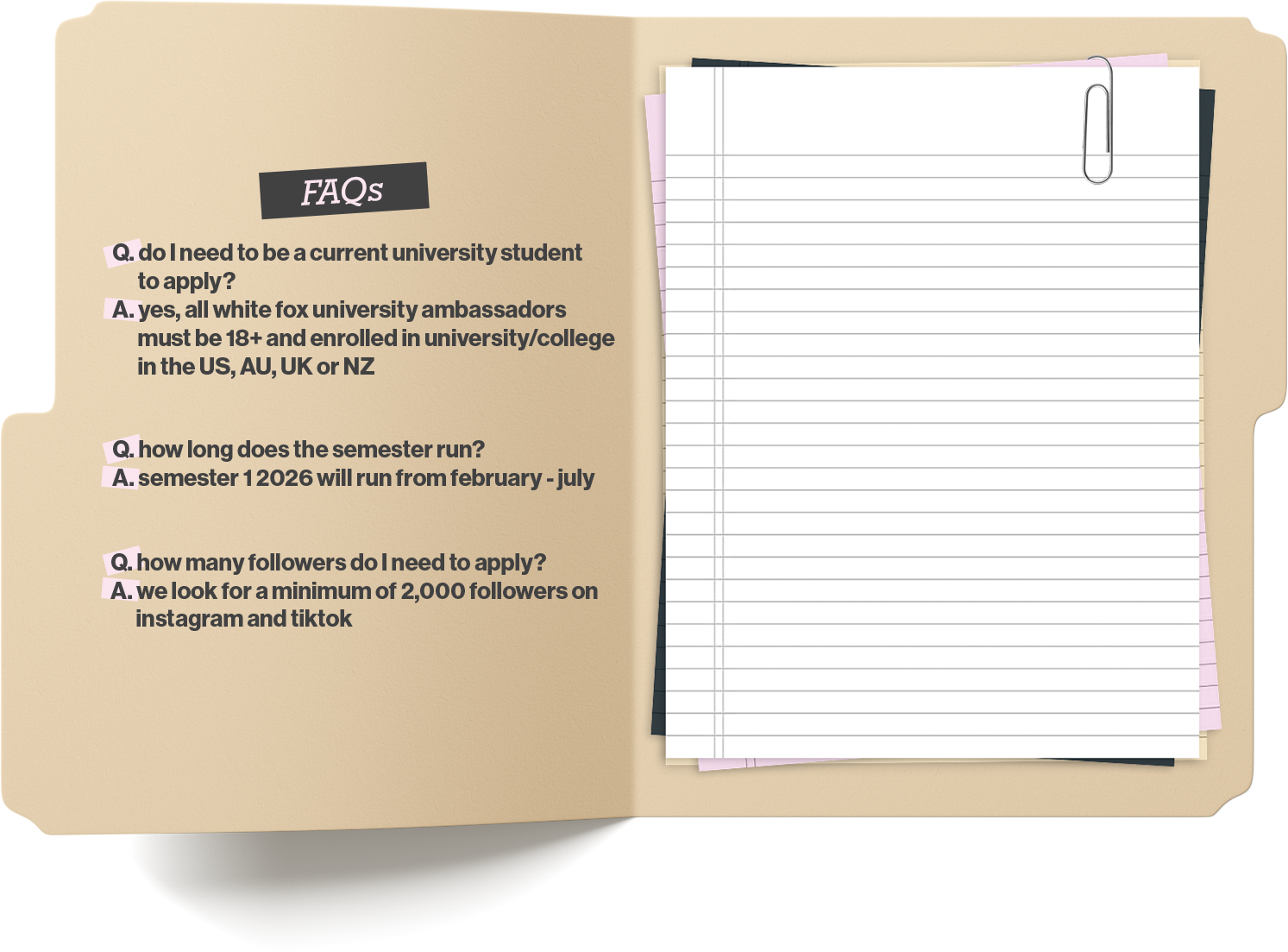FAQs: 

Q: Do I need to be a current university student to apply?
A: Yes, all White Fox University ambassadors must be 18+ and enrolled in a university/college in the US, AU, UK or NZ.

Q: How long does the semester run?
A: Semester 1 2026 will run from February to July.

Q: How many followers do I need to apply?
A: We look for a minimum of two thousand followers on Instagram and TikTok.