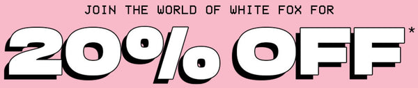 join the world of White Fox for 20% off your next order