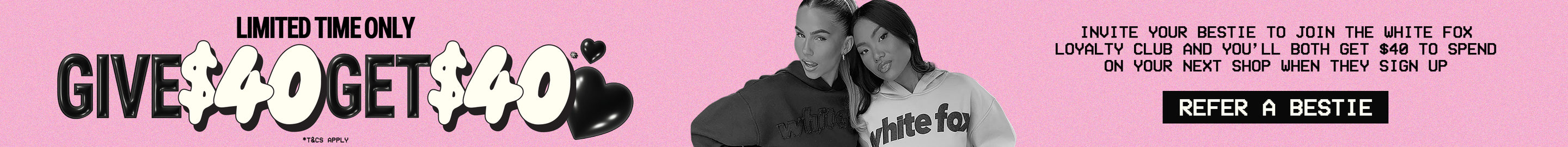 Limited Time Only. Give $40, Get $40. Invite your bestie to join the White Fox Loyalty Club and you'll both get $40 to spend on your next shop when they sign up.